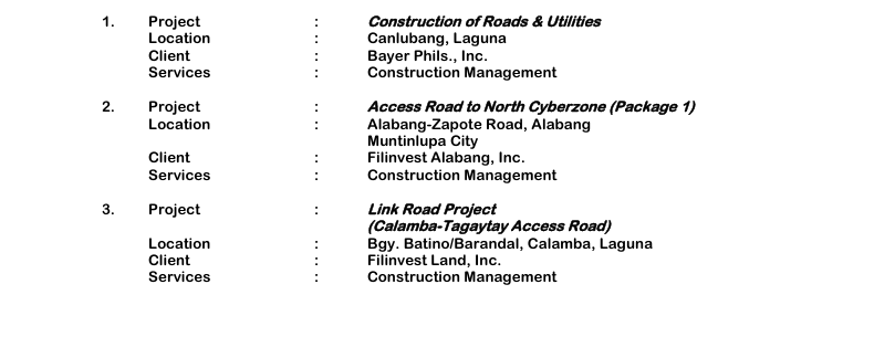1. Project : Construction of Roads & Utilities Location : Canlubang, Laguna Client : Bayer Phils., Inc. Services : Construction Management 2. Project : Access Road to North Cyberzone (Package 1) Location : Alabang-Zapote Road, Alabang Muntinlupa City Client : Filinvest Alabang, Inc. Services : Construction Management 3. Project : Link Road Project (Calamba-Tagaytay Access Road) Location : Bgy. Batino/Barandal, Calamba, Laguna Client : Filinvest Land, Inc. Services : Construction Management